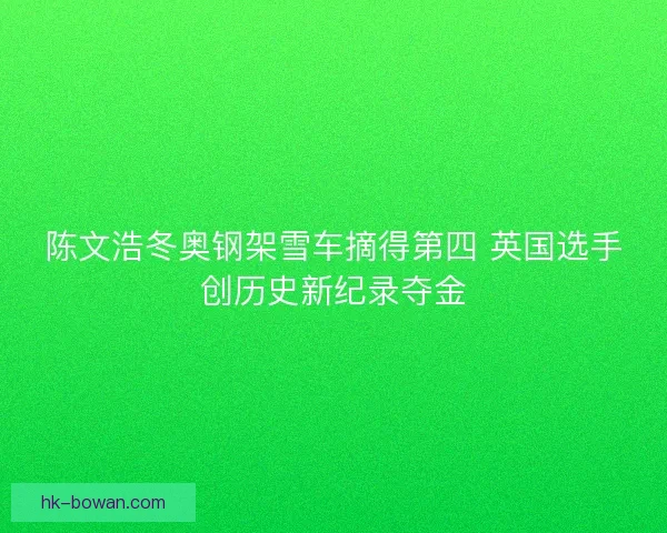 陈文浩冬奥钢架雪车摘得第四 英国选手创历史新纪录夺金