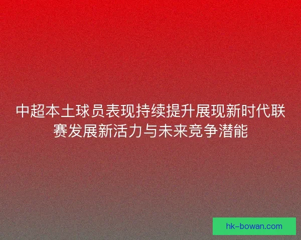 中超本土球员表现持续提升展现新时代联赛发展新活力与未来竞争潜能