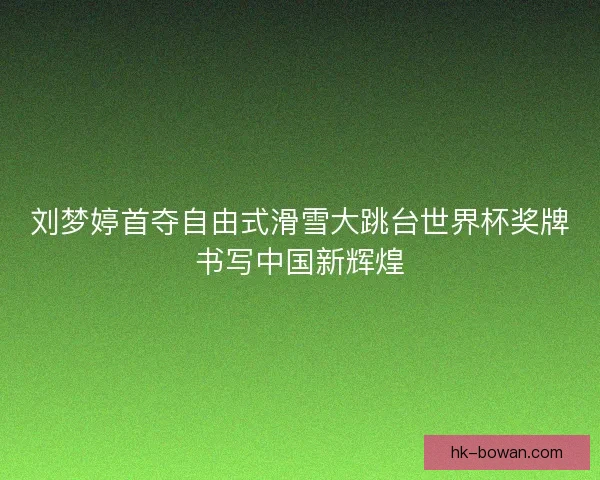 刘梦婷首夺自由式滑雪大跳台世界杯奖牌书写中国新辉煌
