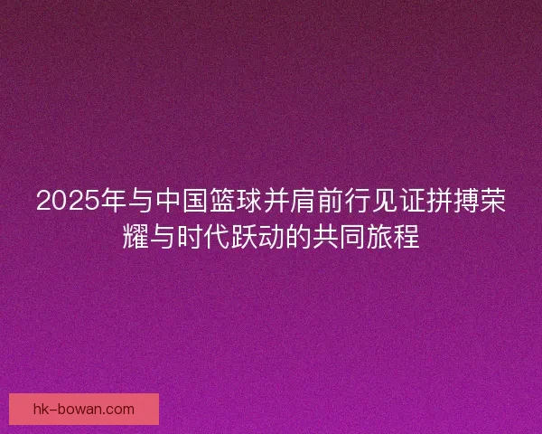 2025年与中国篮球并肩前行见证拼搏荣耀与时代跃动的共同旅程