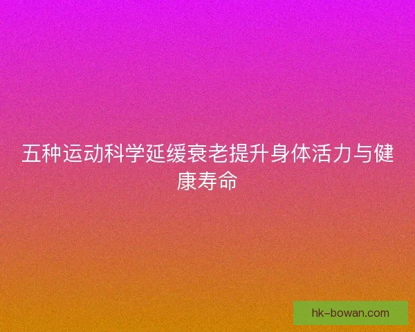 五种运动科学延缓衰老提升身体活力与健康寿命
